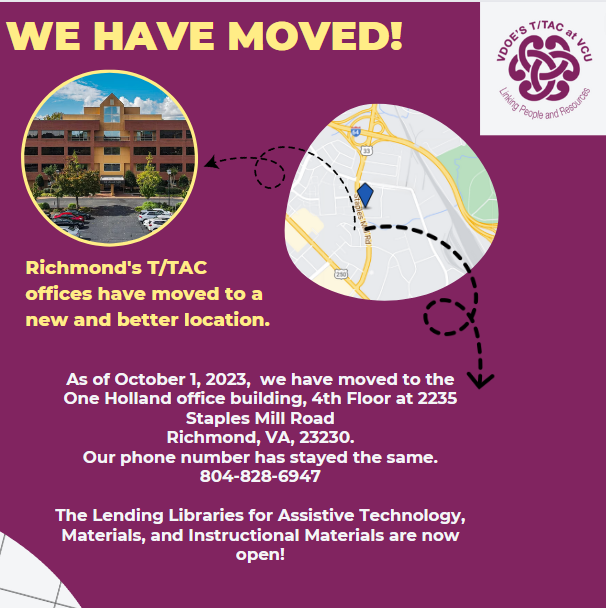 Image says: We have moved! Richmond's T/TAC offices have moved.  . As of October 1, 2023, we have moved to the One Holland office building , 4th floorat 2235 Staples Mill Road Richmond, VA, 23230. Our number is the same 804-675-8434 - 10/20/23. Library and Labs are now open